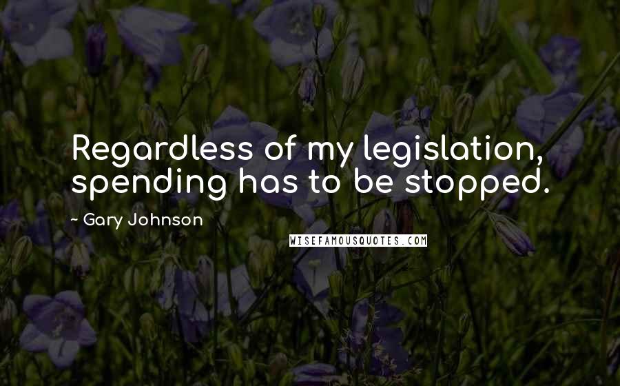 Gary Johnson Quotes: Regardless of my legislation, spending has to be stopped.