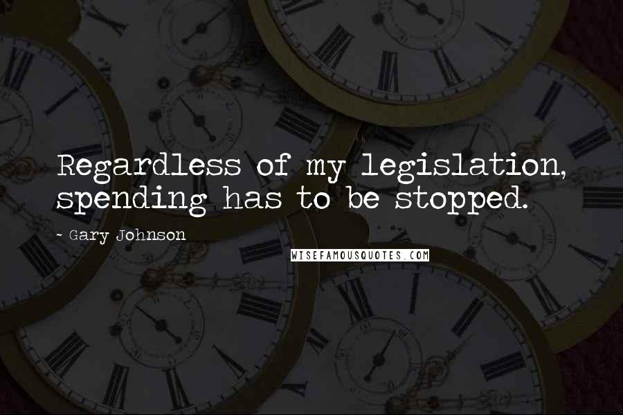 Gary Johnson Quotes: Regardless of my legislation, spending has to be stopped.