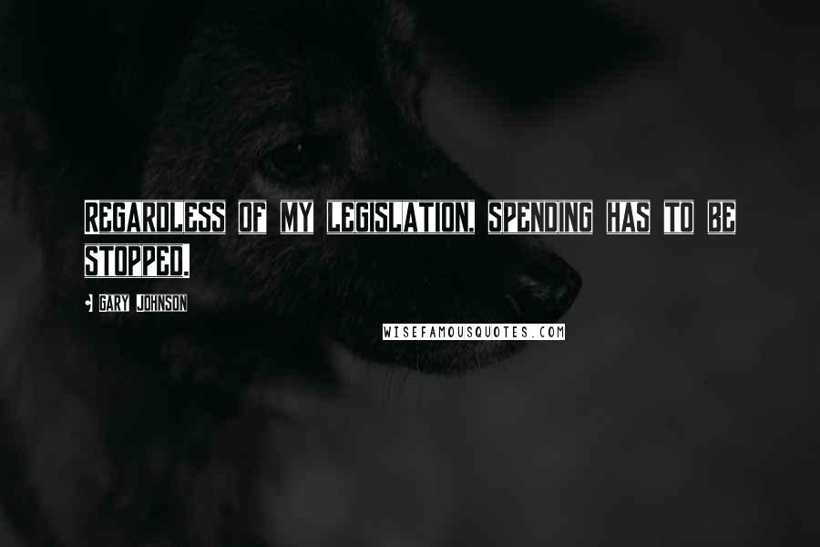 Gary Johnson Quotes: Regardless of my legislation, spending has to be stopped.