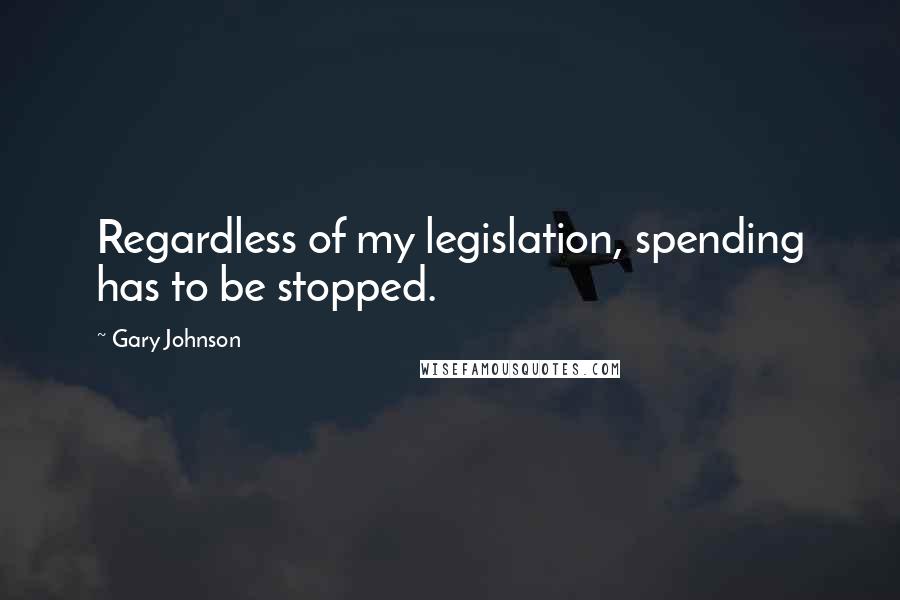 Gary Johnson Quotes: Regardless of my legislation, spending has to be stopped.