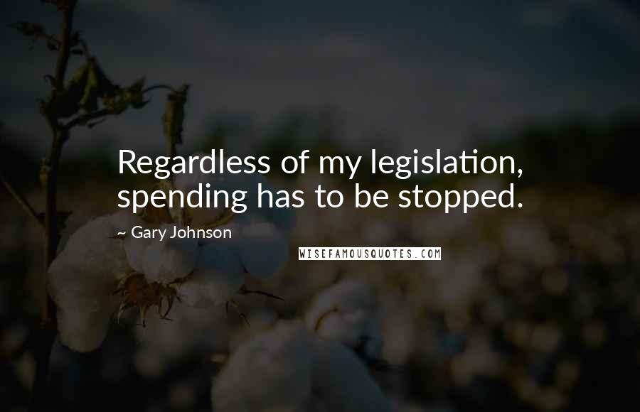 Gary Johnson Quotes: Regardless of my legislation, spending has to be stopped.