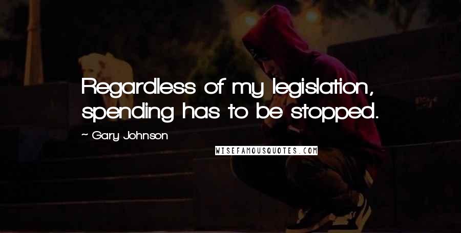 Gary Johnson Quotes: Regardless of my legislation, spending has to be stopped.