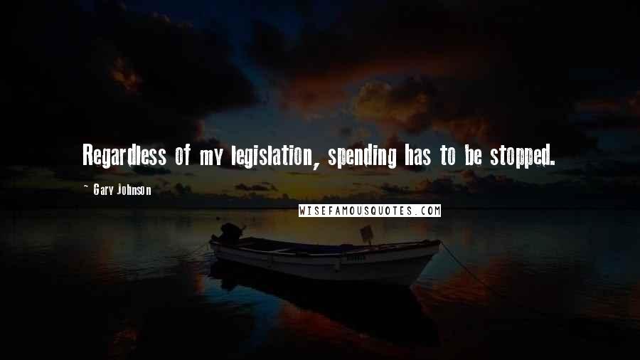 Gary Johnson Quotes: Regardless of my legislation, spending has to be stopped.