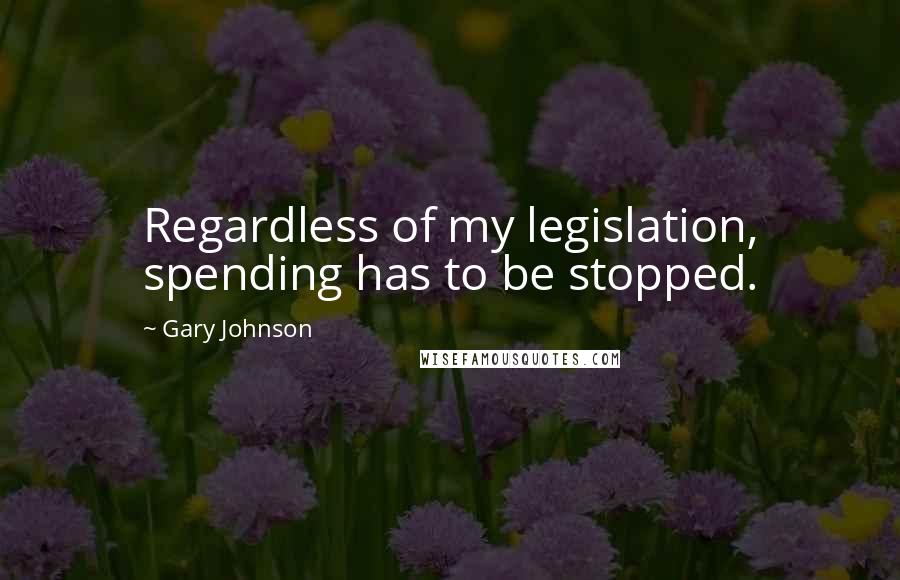 Gary Johnson Quotes: Regardless of my legislation, spending has to be stopped.