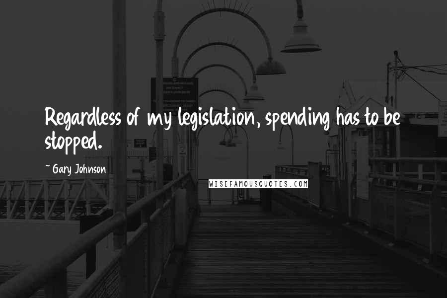 Gary Johnson Quotes: Regardless of my legislation, spending has to be stopped.