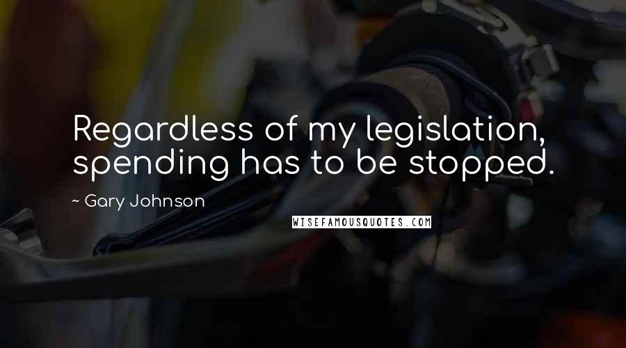 Gary Johnson Quotes: Regardless of my legislation, spending has to be stopped.