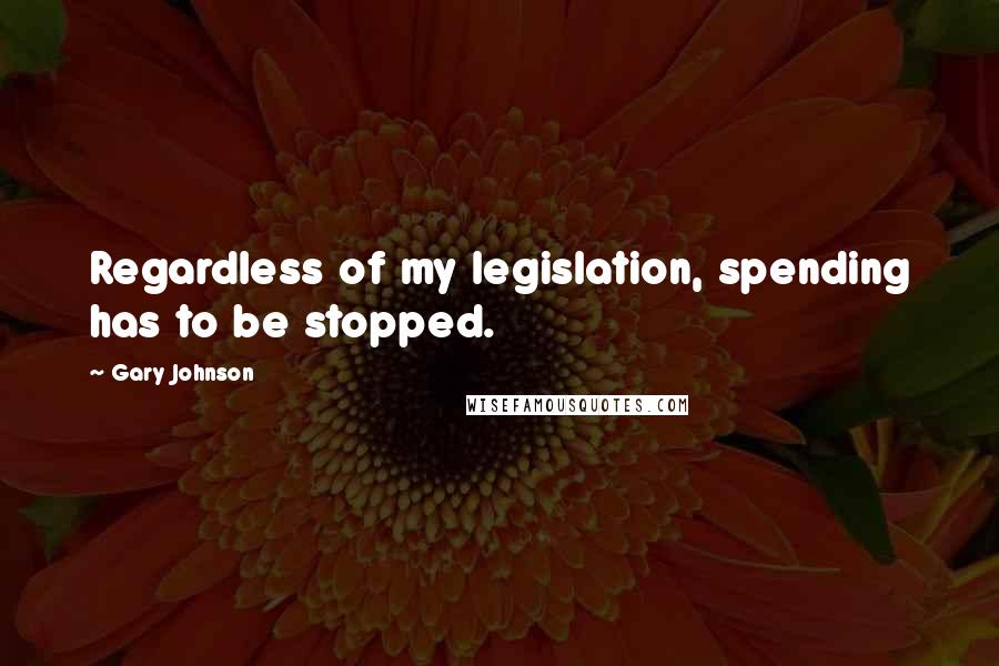 Gary Johnson Quotes: Regardless of my legislation, spending has to be stopped.