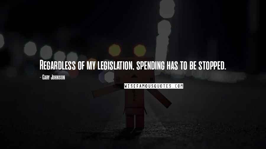 Gary Johnson Quotes: Regardless of my legislation, spending has to be stopped.