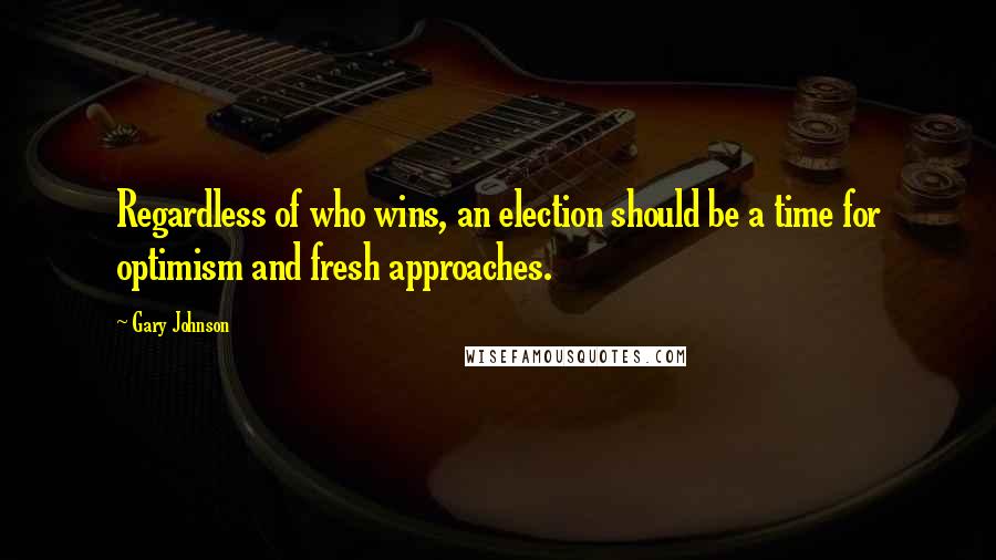Gary Johnson Quotes: Regardless of who wins, an election should be a time for optimism and fresh approaches.