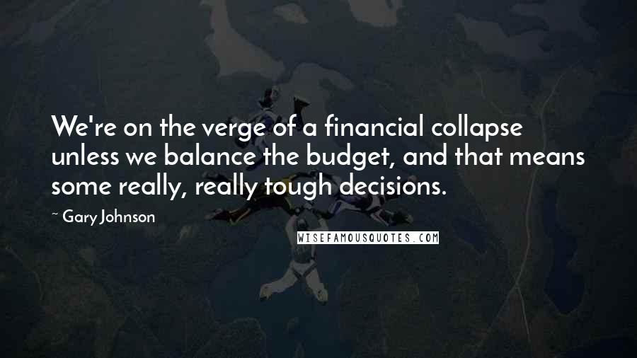 Gary Johnson Quotes: We're on the verge of a financial collapse unless we balance the budget, and that means some really, really tough decisions.