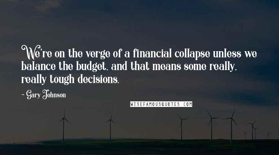 Gary Johnson Quotes: We're on the verge of a financial collapse unless we balance the budget, and that means some really, really tough decisions.