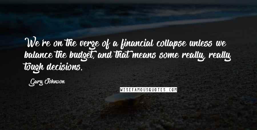 Gary Johnson Quotes: We're on the verge of a financial collapse unless we balance the budget, and that means some really, really tough decisions.