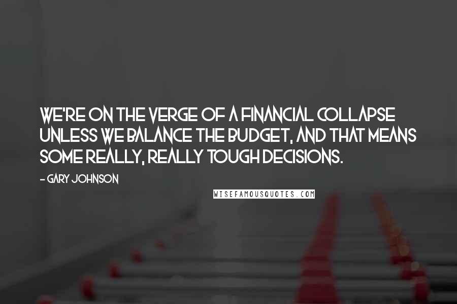 Gary Johnson Quotes: We're on the verge of a financial collapse unless we balance the budget, and that means some really, really tough decisions.