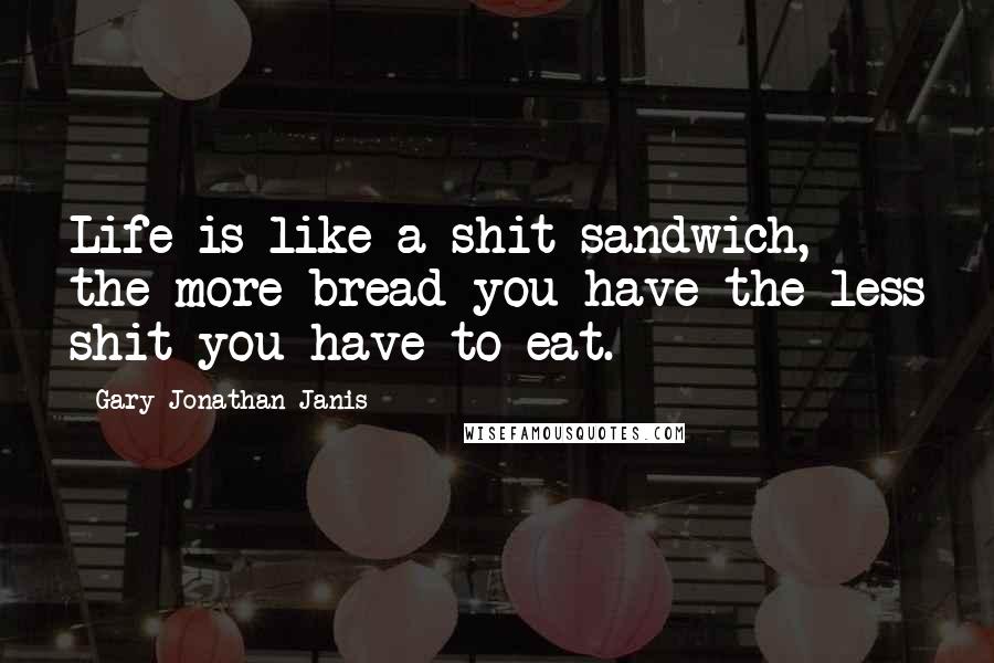 Gary Jonathan Janis Quotes: Life is like a shit sandwich, the more bread you have the less shit you have to eat.