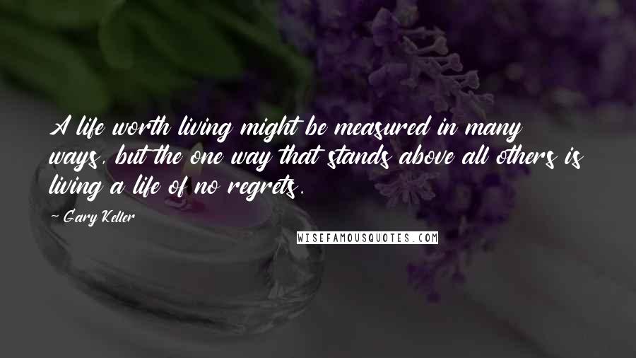 Gary Keller Quotes: A life worth living might be measured in many ways, but the one way that stands above all others is living a life of no regrets.