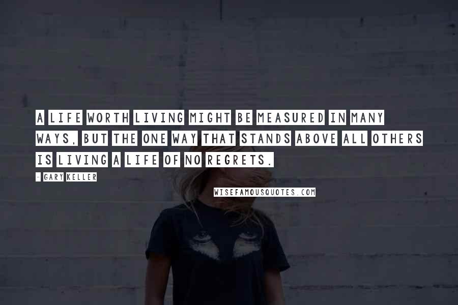 Gary Keller Quotes: A life worth living might be measured in many ways, but the one way that stands above all others is living a life of no regrets.