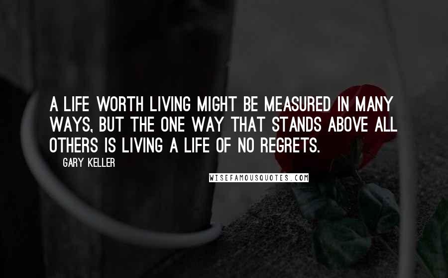 Gary Keller Quotes: A life worth living might be measured in many ways, but the one way that stands above all others is living a life of no regrets.