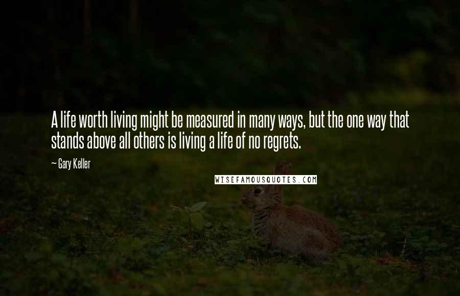 Gary Keller Quotes: A life worth living might be measured in many ways, but the one way that stands above all others is living a life of no regrets.