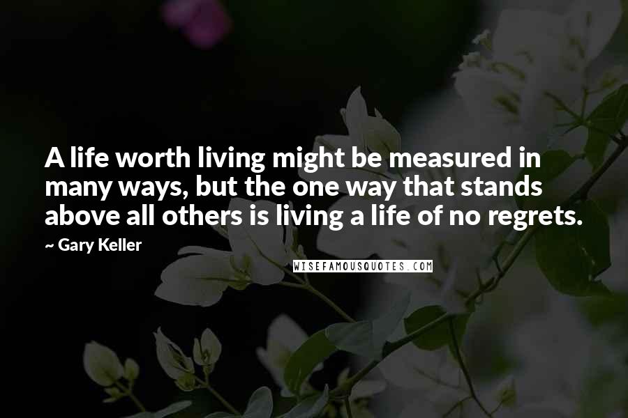 Gary Keller Quotes: A life worth living might be measured in many ways, but the one way that stands above all others is living a life of no regrets.