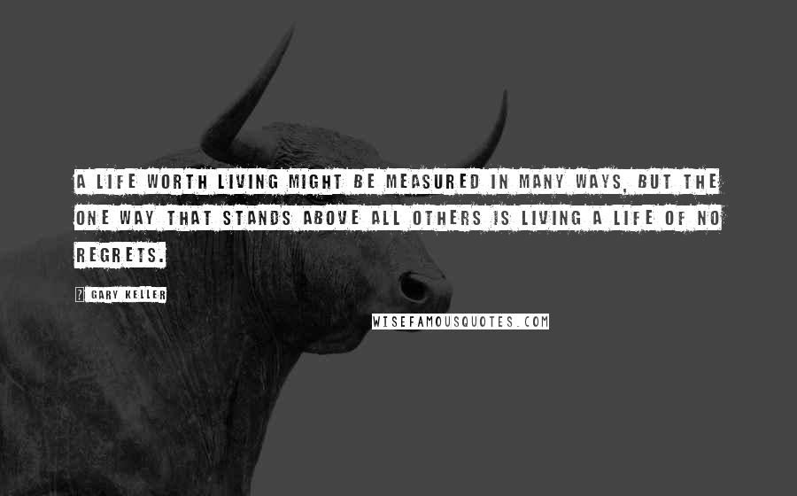 Gary Keller Quotes: A life worth living might be measured in many ways, but the one way that stands above all others is living a life of no regrets.