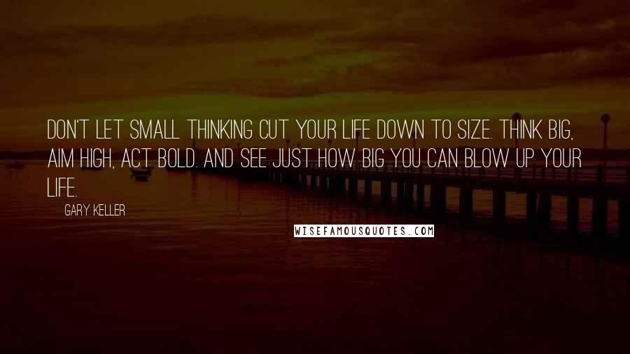 Gary Keller Quotes: Don't let small thinking cut your life down to size. Think big, aim high, act bold. And see just how big you can blow up your life.