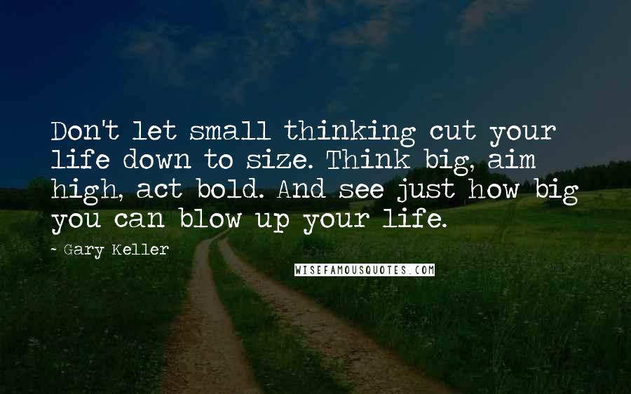 Gary Keller Quotes: Don't let small thinking cut your life down to size. Think big, aim high, act bold. And see just how big you can blow up your life.