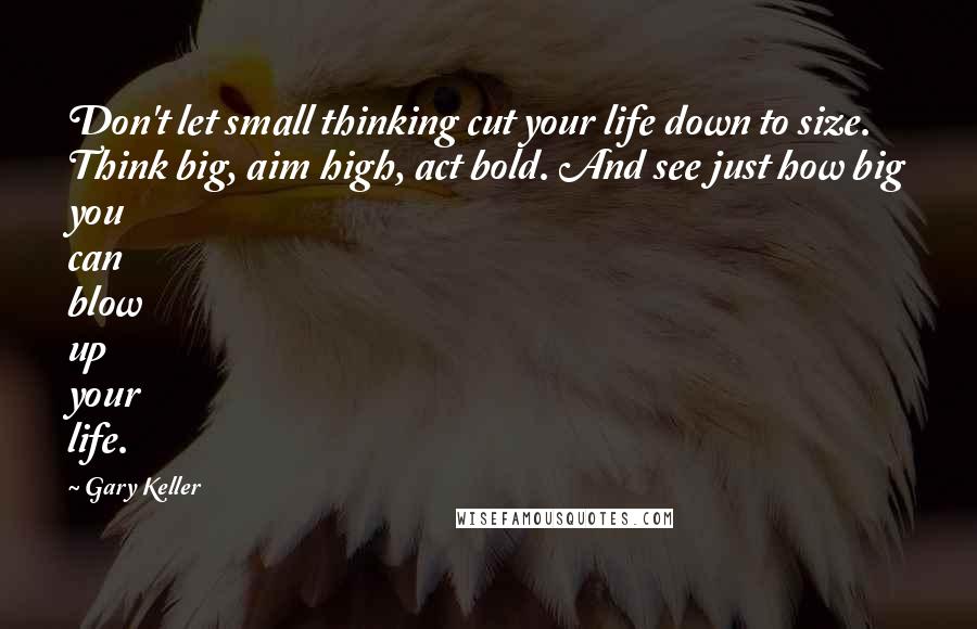 Gary Keller Quotes: Don't let small thinking cut your life down to size. Think big, aim high, act bold. And see just how big you can blow up your life.