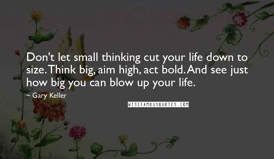 Gary Keller Quotes: Don't let small thinking cut your life down to size. Think big, aim high, act bold. And see just how big you can blow up your life.