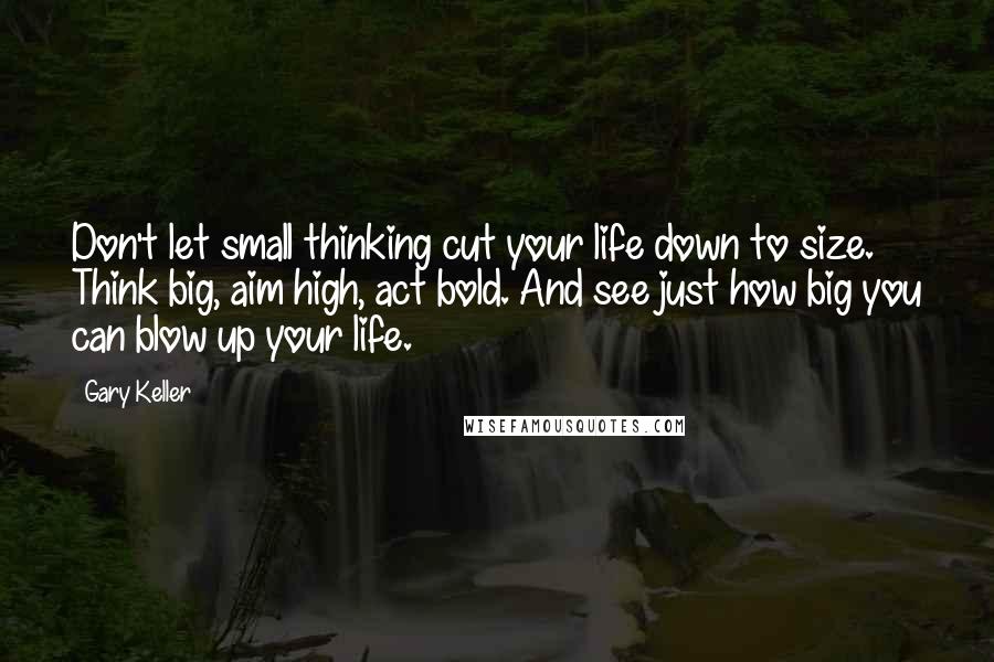 Gary Keller Quotes: Don't let small thinking cut your life down to size. Think big, aim high, act bold. And see just how big you can blow up your life.