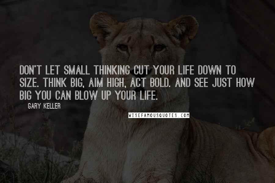 Gary Keller Quotes: Don't let small thinking cut your life down to size. Think big, aim high, act bold. And see just how big you can blow up your life.