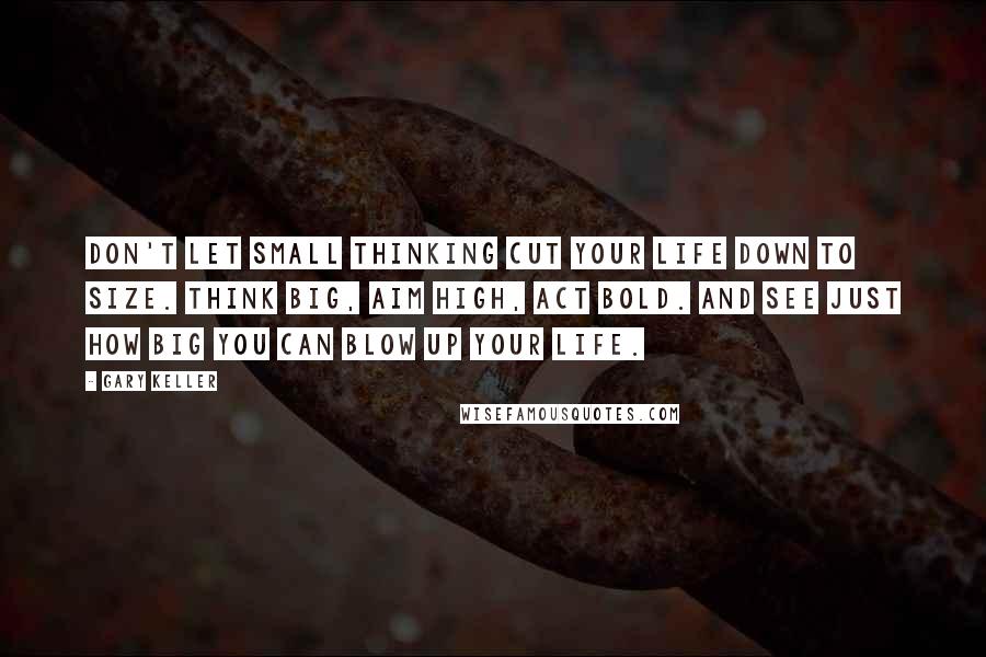 Gary Keller Quotes: Don't let small thinking cut your life down to size. Think big, aim high, act bold. And see just how big you can blow up your life.