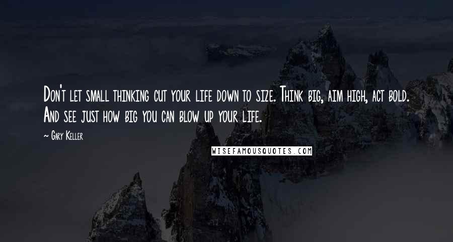 Gary Keller Quotes: Don't let small thinking cut your life down to size. Think big, aim high, act bold. And see just how big you can blow up your life.
