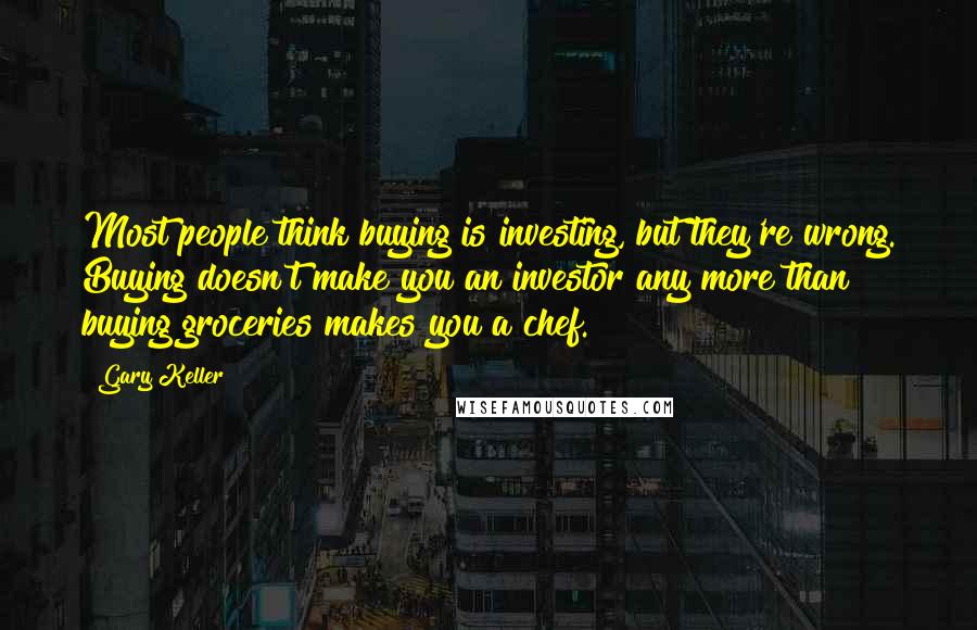 Gary Keller Quotes: Most people think buying is investing, but they're wrong. Buying doesn't make you an investor any more than buying groceries makes you a chef.