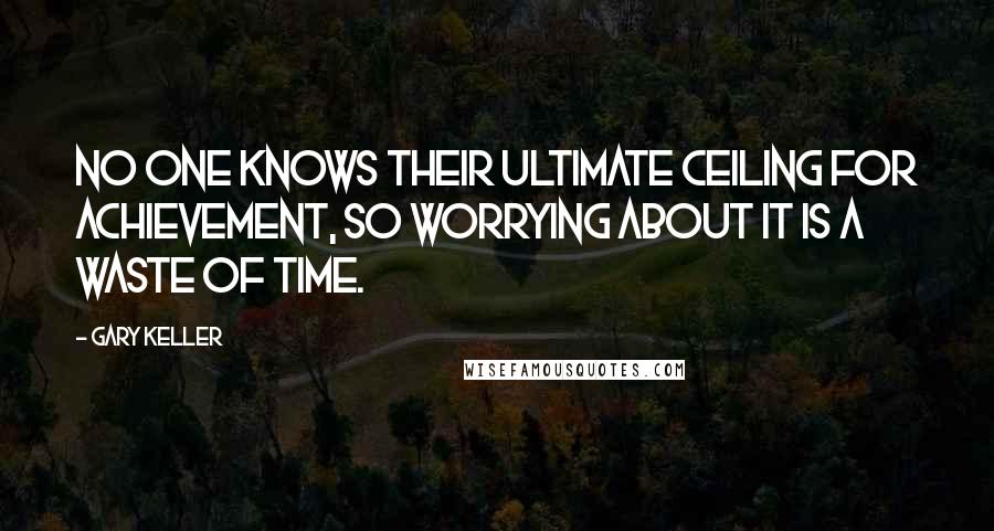 Gary Keller Quotes: No one knows their ultimate ceiling for achievement, so worrying about it is a waste of time.