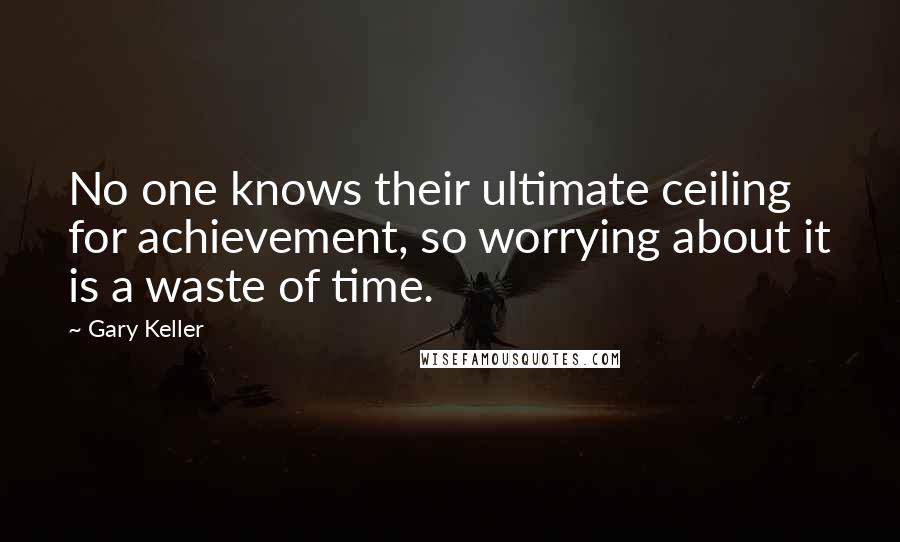 Gary Keller Quotes: No one knows their ultimate ceiling for achievement, so worrying about it is a waste of time.