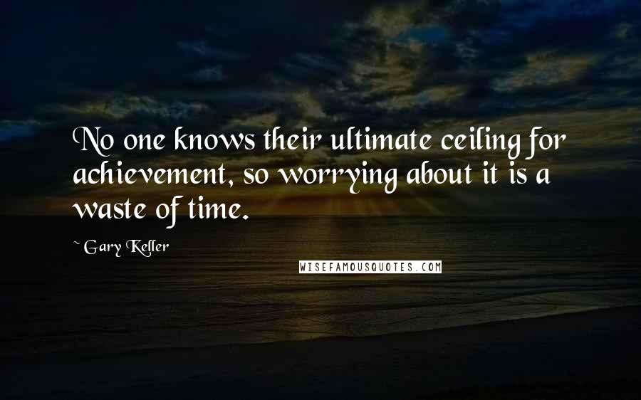 Gary Keller Quotes: No one knows their ultimate ceiling for achievement, so worrying about it is a waste of time.