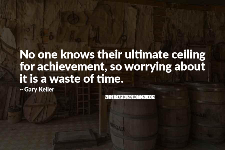 Gary Keller Quotes: No one knows their ultimate ceiling for achievement, so worrying about it is a waste of time.