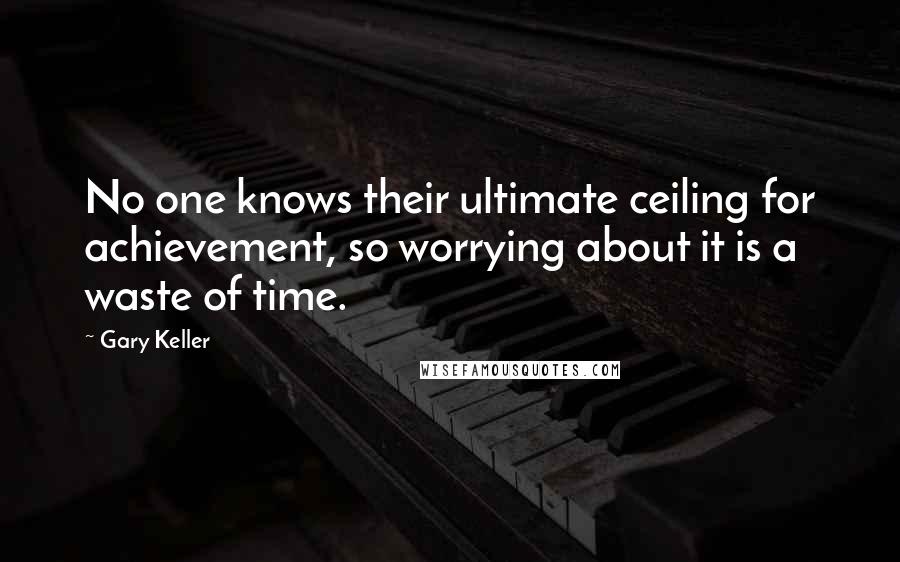 Gary Keller Quotes: No one knows their ultimate ceiling for achievement, so worrying about it is a waste of time.