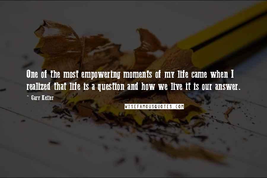 Gary Keller Quotes: One of the most empowering moments of my life came when I realized that life is a question and how we live it is our answer.