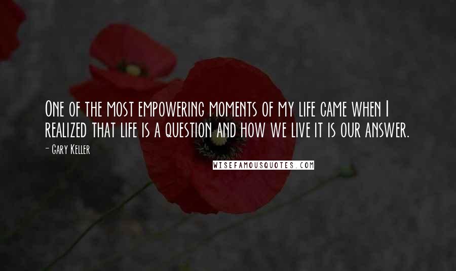 Gary Keller Quotes: One of the most empowering moments of my life came when I realized that life is a question and how we live it is our answer.