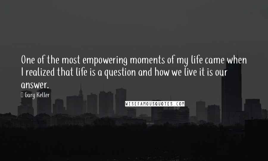 Gary Keller Quotes: One of the most empowering moments of my life came when I realized that life is a question and how we live it is our answer.