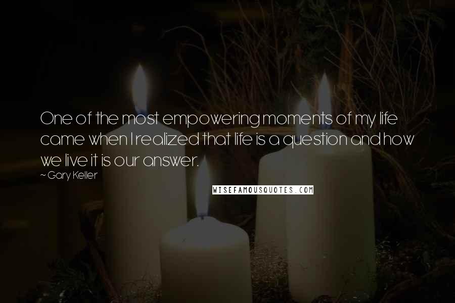 Gary Keller Quotes: One of the most empowering moments of my life came when I realized that life is a question and how we live it is our answer.