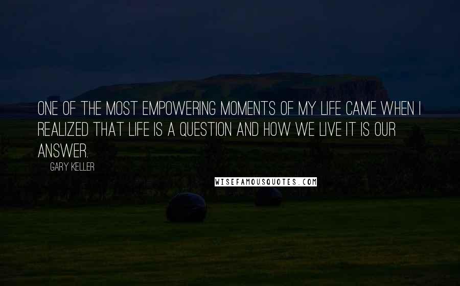 Gary Keller Quotes: One of the most empowering moments of my life came when I realized that life is a question and how we live it is our answer.