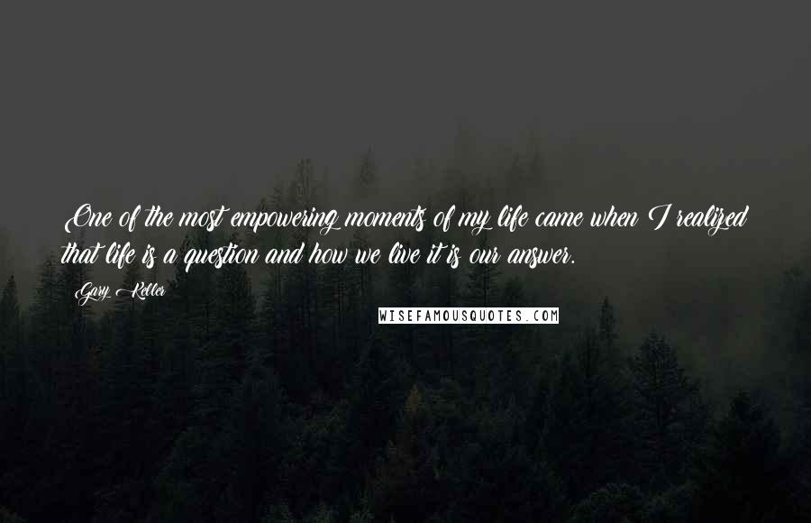 Gary Keller Quotes: One of the most empowering moments of my life came when I realized that life is a question and how we live it is our answer.