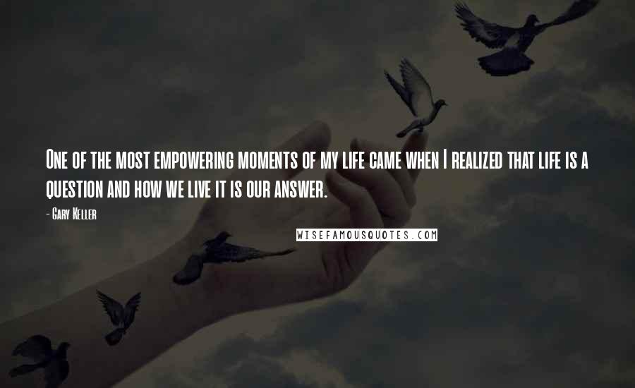 Gary Keller Quotes: One of the most empowering moments of my life came when I realized that life is a question and how we live it is our answer.