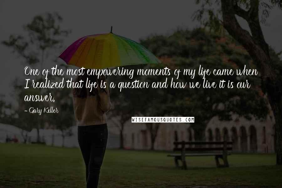 Gary Keller Quotes: One of the most empowering moments of my life came when I realized that life is a question and how we live it is our answer.