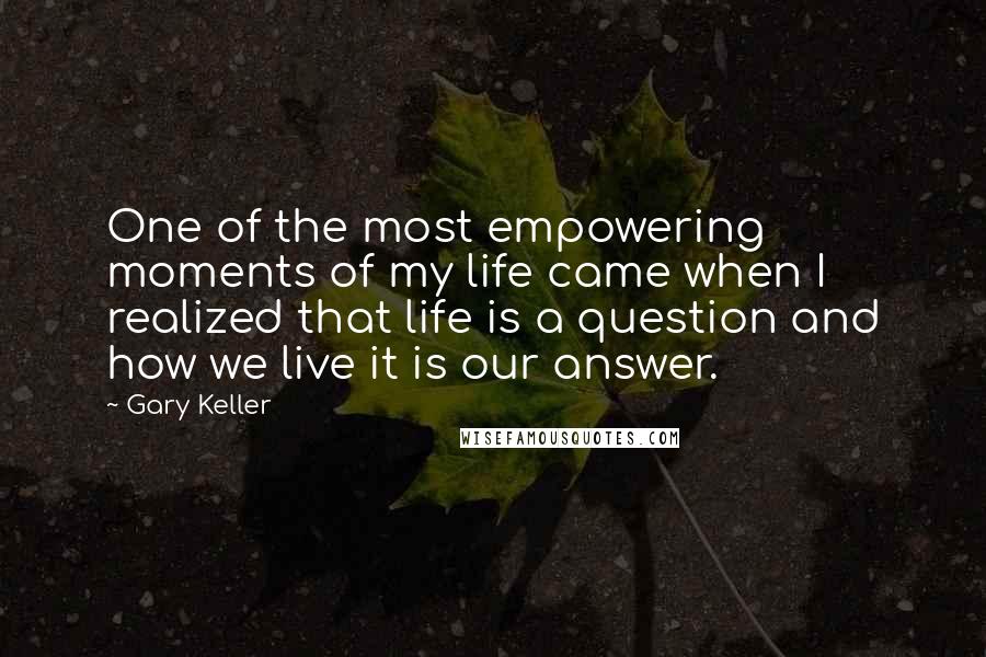 Gary Keller Quotes: One of the most empowering moments of my life came when I realized that life is a question and how we live it is our answer.