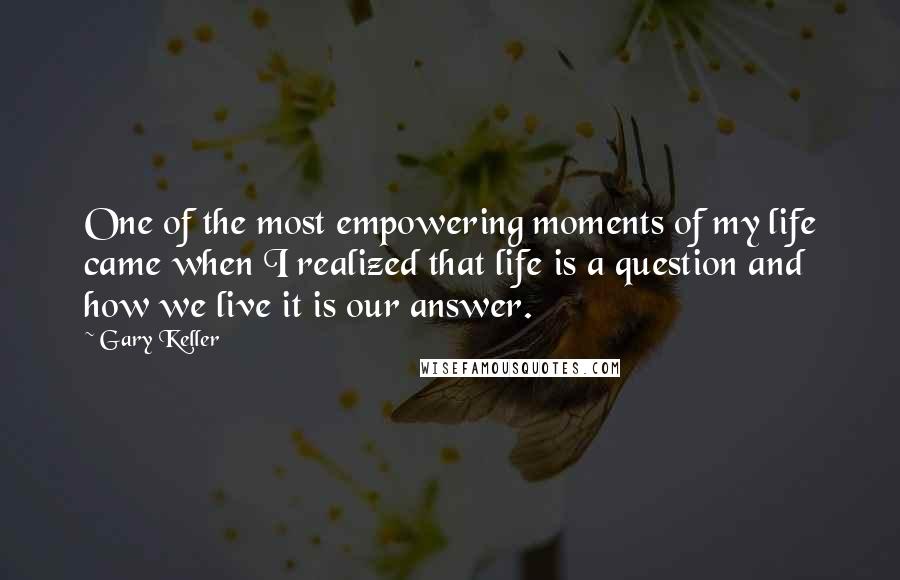 Gary Keller Quotes: One of the most empowering moments of my life came when I realized that life is a question and how we live it is our answer.