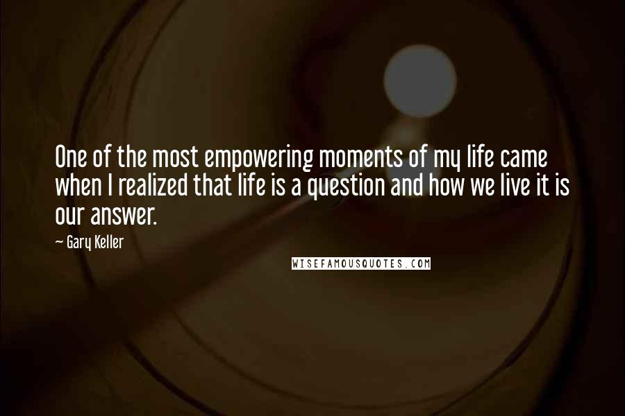 Gary Keller Quotes: One of the most empowering moments of my life came when I realized that life is a question and how we live it is our answer.