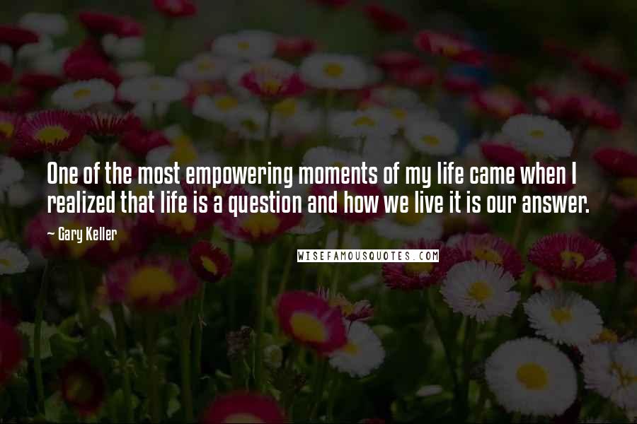 Gary Keller Quotes: One of the most empowering moments of my life came when I realized that life is a question and how we live it is our answer.